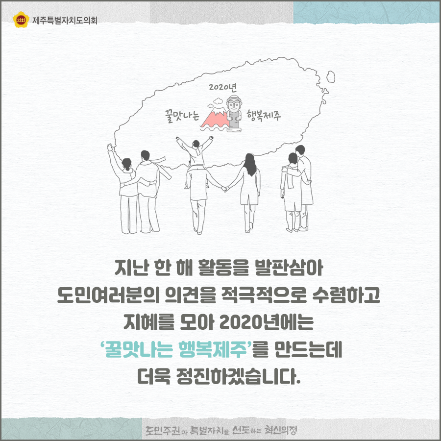 지난 한해 활동을 발판삼아 도민여러분의 의견을 적극적으로 수렴하고 지혜를 모아 2020년에는 꿀맛나는 행복제주를 만드는데 더욱 정진하겠습니다.