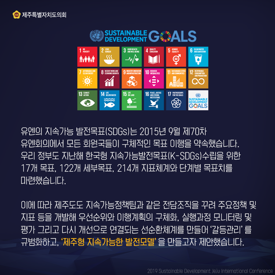 유엔의 지속가능 발전목표(SDGs)는 2015년 9월 제70차 유엔회의에서 모든 회원국들이 구체적인 목표 이행을 약속했습니다 우리 정부도 지난해 한국형 지속가능발전목표(K-SDGs) 수립을 위한 17개 목표, 122개 세부목표, 214개 지표체계와 단계별 목표치를 마련했습니다 이에 따라 제주도도 지속가능정책팀과 같은 전담조직을 꾸려 주요정책 및 지표 등을 개발해 우선순위와 이행계획의 구체화, 실행과정 모니터링 및 평가 그리고 다시 개선으로 연결되는 선순환체계를 만들어 '갈등관리'를 규범화하고, '제주형 지속가능한 발전모델'을 만들고자 제안했습니다