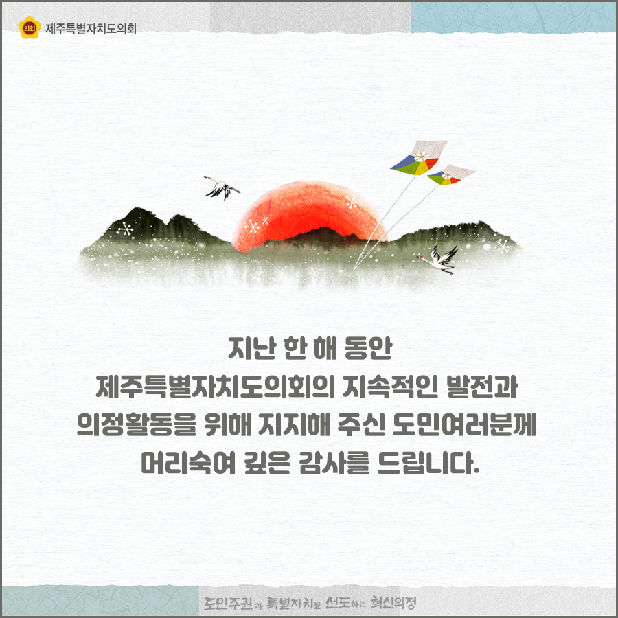 지난 한 해동안 제주특별자치도의회의 지속적인 발전과 의정활동을 위해 지지해 주신 도민여러분께 머리숙여 깊은 감사를 드립니다.