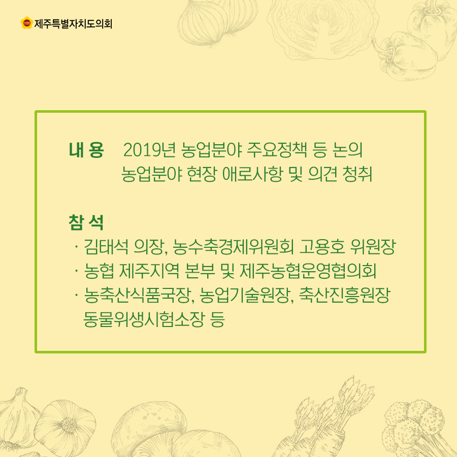 내 용    2019년 농업분야 주요정책 등 논의,  농업분야 현장 애로사항 및 의견 청취 참 석:ㆍ김태석 의장, 농수축경제위원회 고용호 위원장, ㆍ농협 제주지역 본부 및 제주농협운영협의회, ㆍ농축산식품국장, 농업기술원장, 축산진흥원장,   동물위생시험소장 등    