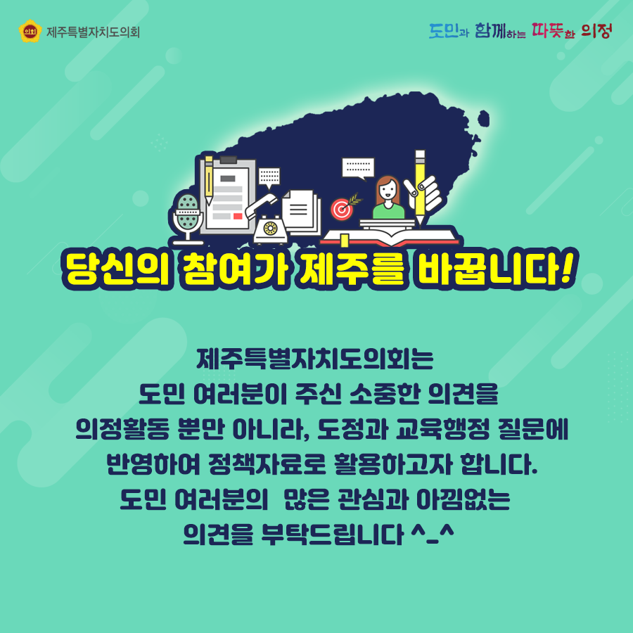 당신의 참여가 제주를 바꿉니다!  제주특별자치도의회는 도민여러분이 주신 소중한 의견을 의정활동 뿜난 아니라, 도정과 교육행정 질문에 반영하여 정책자료로 활용하고자 합니다. 도민 여러분이 많은 관심과 아낌없는 의견을 부탁드립니다.