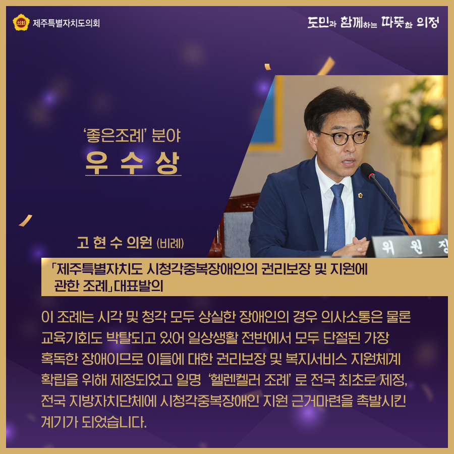 '좋은조례'분야 우수상 - 고현수의원(비례)   '제주특별자치도 시청각중복장애인의 권리보장 및 지원에 관한 조례' 대표발의   / 이 조례는 시각 및 청각 모두 상실한 장애인의 경우 의사소통은 물론 교육기회도 발탁되고 있어 일생생활 전반에서 모두 단절된 가장 혹독한 장애이므로 이들에 대한 권리보장 및 복지서비스 지원체계 확립을 위해 제정되었고 일명  '헬렌켈러 조례'로 전국 최초로 제정, 전국 지방자치단체에 시청각중복장애인 지원 근거마련을 촉발시킨 계기가 되었습니다.