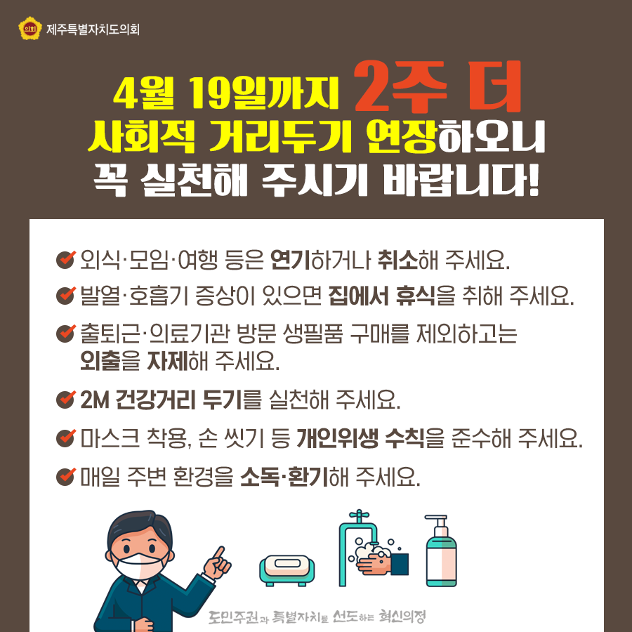 4월 19일까지 2주 더 사회적 거리두기 연장하오니 꼭 실천해 주시기 바랍니다!  첫째, 외식ㆍ모임ㆍ여행 등은 연기하거나 취소해 주세요.  둘째,발열ㆍ호흡기 증상이 있으면 집에서 휴식을 취해 주세요.  셋째,출퇴근ㆍ의료기관 방문 생필품 구매를 제외하고는 외출을 자제해 주세요 넷째,2M 건강거리 두기를 실천해 주세요.  다섯째,마스크 착용, 손 씻기 등 개인위생 수칙을 준수해 주세요.  여섯째,매일 주변 환경을 소독ㆍ환기해 주세요. 