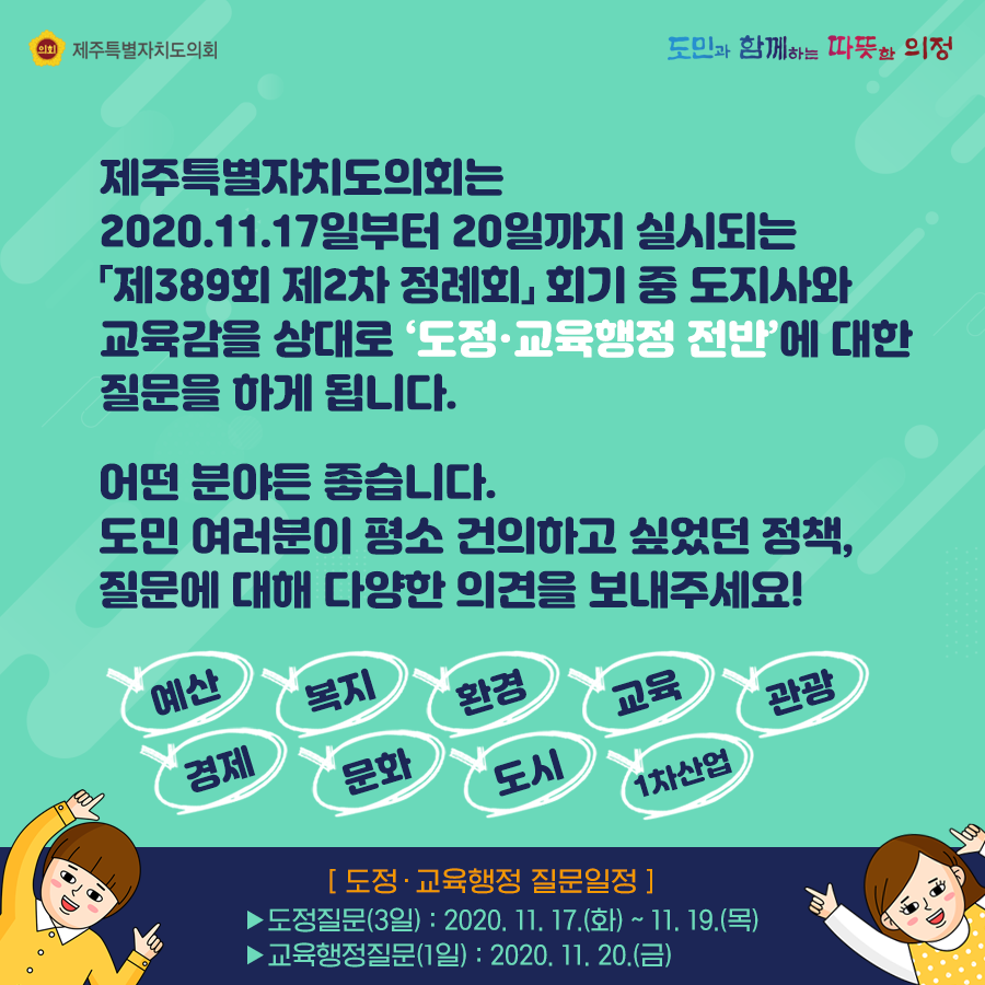 제주특별자치도의회는 2020.11.17일부터 20일까지 실시되는 제389회 제2차 정례회 회기 중 도지사와 교육감을 상대로 도정교육행정 전반에 대한 질문을 하게 됩니다. 어떤 분야든 좋습니다. 도민여러분이 평소 건의하고 싶었던 정책, 질문에 대해 다양한 의견을 보내 주세요!  예산, 복지, 환경, 교육, 관광, 경제, 문화, 도시, 1차산업 등