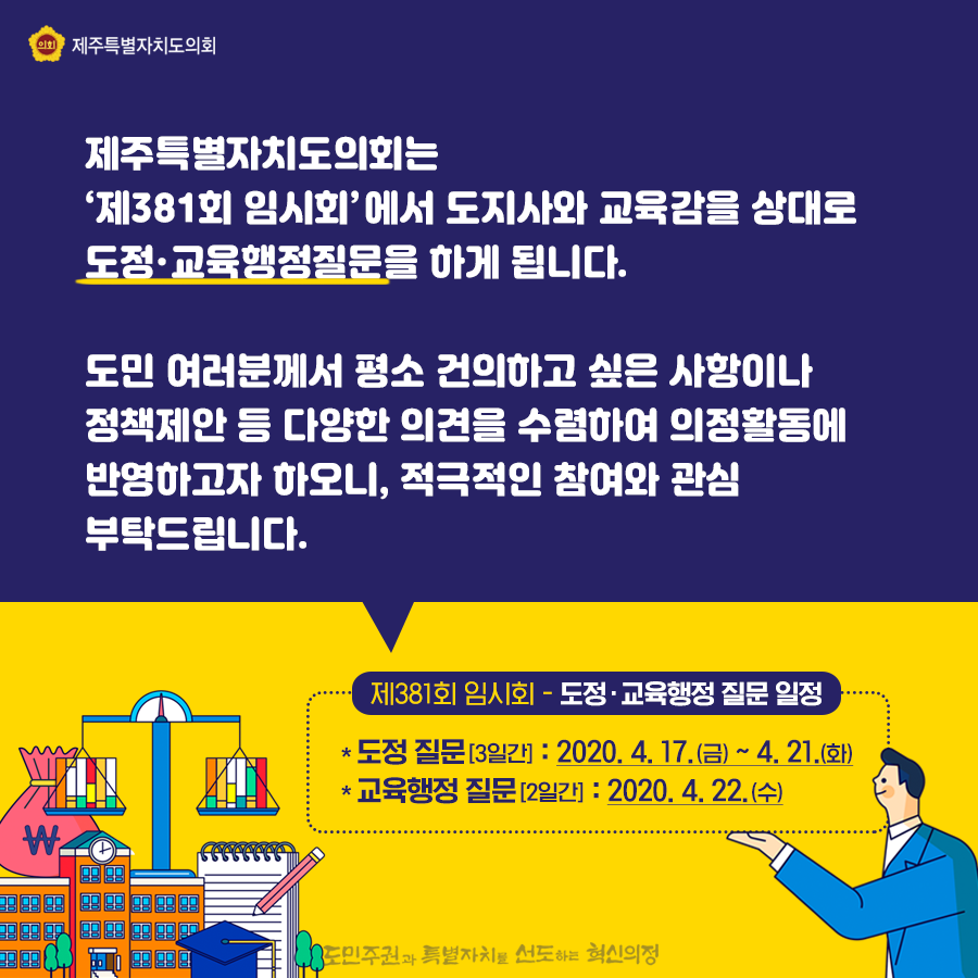 제주특별자치도의회는 ‘제381회 임시회’에서 도지사와 교육감을 상대로 도정ㆍ교육행정질문을 하게 됩니다. 도민 여러분께서 평소 건의하고 싶은 사항이나 정책제안 등 다양한 의견을 수렴하여 의정활동에 반영하고자 하오니, 적극적인 참여와 관심 부탁드립니다. 제381회 임시회 - 도정ㆍ교육행정 질문 일정: 도정 질문[3일간] : 2020. 4. 17.(금) ~ 4. 21.(화)   교육행정 질문[2일간] : 2020. 4. 22.(수)        