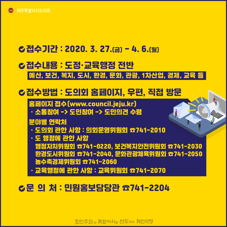 접수기간 : 2020. 3. 27.(금) - 4. 6.(월)   접수내용 : 도정ㆍ교육행정 전반(예산, 보건, 복지, 도시, 환경, 문화, 관광, 1차산업, 경제, 교육 등)접수방법 : 도의회 홈페이지, 우편, 직접 방문   홈페이지 접수(www.council.jeju.kr)ㆍ소통참여 -> 도민참여 -> 도민의견 수렴  분야별 연락처: ㆍ도의회 관한 사항 : 의회운영위원회 ☎741-2010   ㆍ도 행정에 관한 사항:행정자치위원회 ☎741-0220, 보건복지안전위원회 ☎741-2030 환경도시위원회 ☎741-2040, 문화관광체육위원회 ☎741-2050 농수축경제위원회 ☎741-2060 ㆍ교육행정에 관한 사항 : 교육위원회 ☎741-2070 문 의 처 : 민원홍보담당관 ☎741-2204          