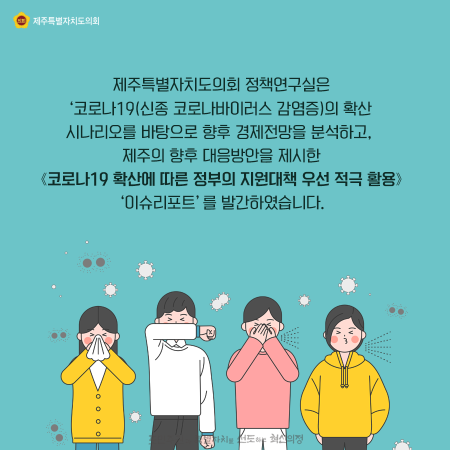 제주특별자치도의회 정책연구실은 '코로나19(신종코로나바이러스 감염증)의 확산' 시나리오를 바탕으로 향후 경제전망을 분석하고, 제주의 향후 대응방안을 제시한 [코로나19 확산에 따른 정부의 지원대책 우선 적극활용]  '이슈리포트'를 발간하였습니다.