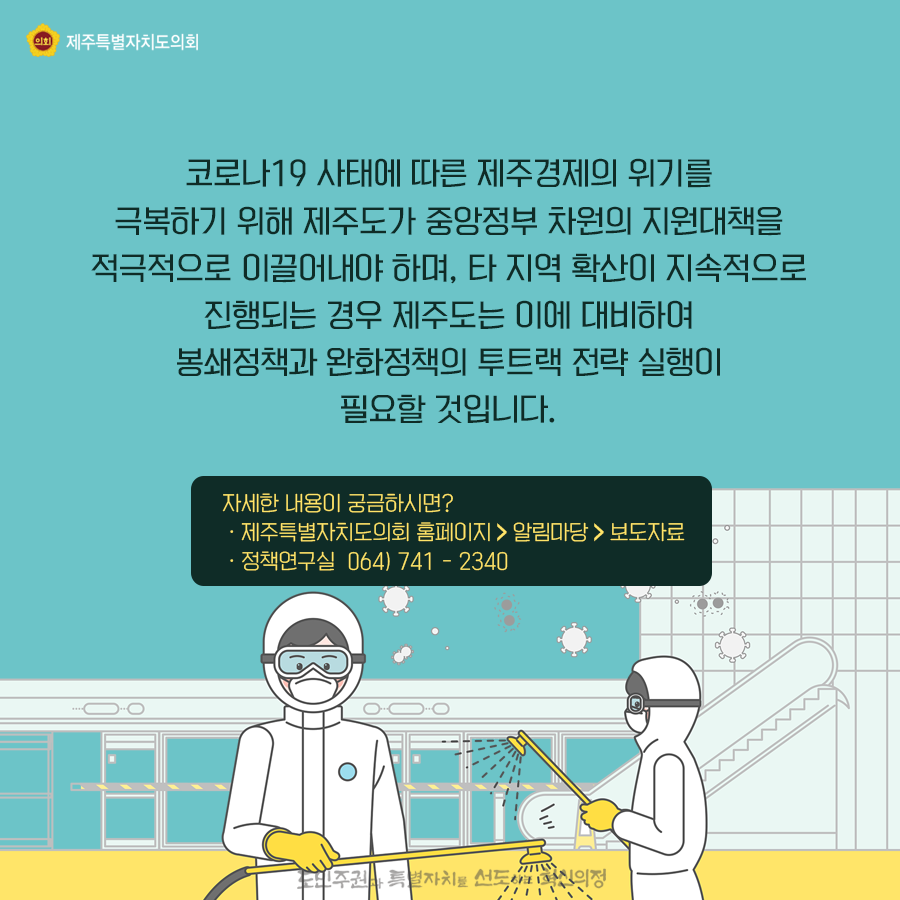 코로나19 사태에 따른 제주경제의 위기를 극복하기 위해 제주도가 중앙정부 차원의 지원대책을 적극적으로 이끌어내야 하며, 타 지역 확산이 지속적으로 진행되는 경우 제주도는 이에 대비하여 봉쇄정책과 완화정책의 투트랙 전략 실행이 필요할 것입니다.  자세한 내용이 궁금하시면? - 제주특별자치도의회 홈페이지>알림마당>보도자료   -정책연구실 064)741-2340