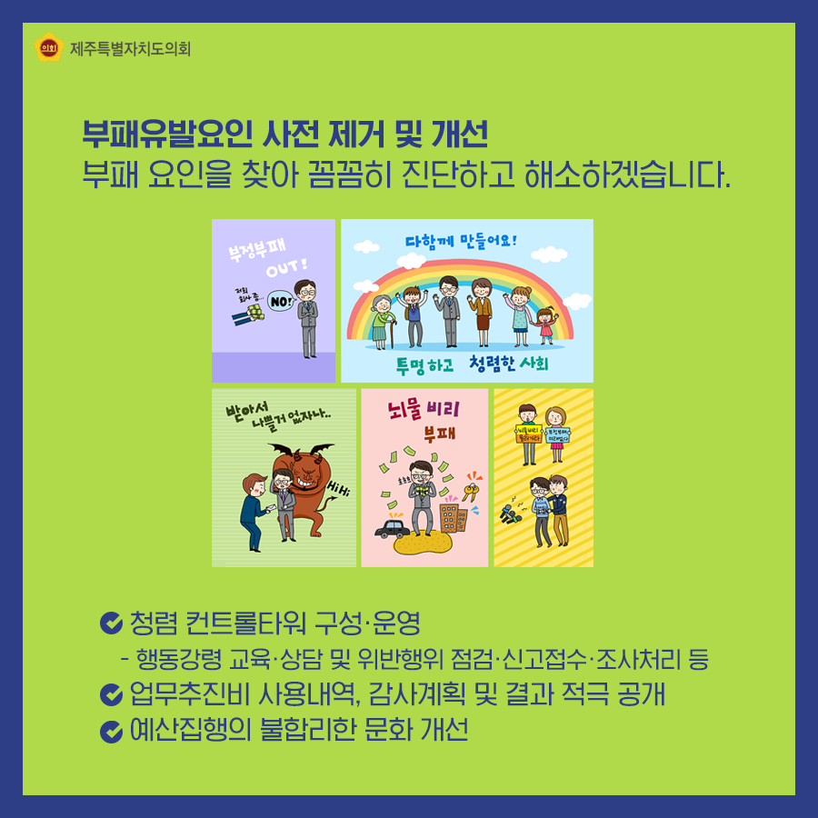 부패유발요인 사전 제거 및 개선, 부패 요인을 찾아 꼼꼼히 진단하고 해소하겠습니다. ○청렴 컨트롤타워 구성ㆍ운영- 행동강령 교육ㆍ상담 및 위반행위 점검ㆍ신고접수ㆍ조사처리 등,  ○업무추진비 사용내역, 감사계획 및 결과 적극 공개 ○예산집행의 불합리한 문화 개선 