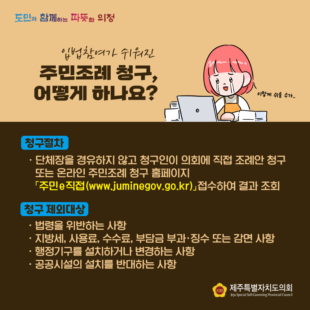 입법참여가 쉬워진 주민조례 청구, 어떻게 하나요? 청구절차 : 단체장을 경유하지 않고 청구인이 의회에 직접 조례안 청구 또는 온라인 주민조례 청구 홈페이지 '주민e직접(www.juminegov.go.kr)'접수하여 결과 조회   청구제외대상 :  법령을 위반하는 사항/지방세, 사용료,수수료,부담금 부과 및 징수 또는 감면사항/행정기구를 설치하거나 변경하는 사항/공공시설의 설치를 반대하는 사항