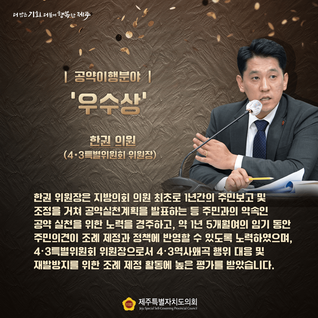 공약이행분야 우수상 한권 의원(4.3특별위원회 위원장) - 한권 위원장은 지방의회 최초로 1년간의 주민보고 및 조정을 거쳐 공약실천계획을 발표하는 등 주민과의 약속인 공약 실천을 위한 노력을 경주하고. 약 1년 5개월여의 임기 동안 주민의견이 조례 재정과 정책에 반영할 수 있도록 노력하였으며, 4.3특별위원회 위원장으로서 4.3역사왜곡 행위 대응 및 재발방지를 위한 조례 재정 활동에 높은 평가를 받았습니다.