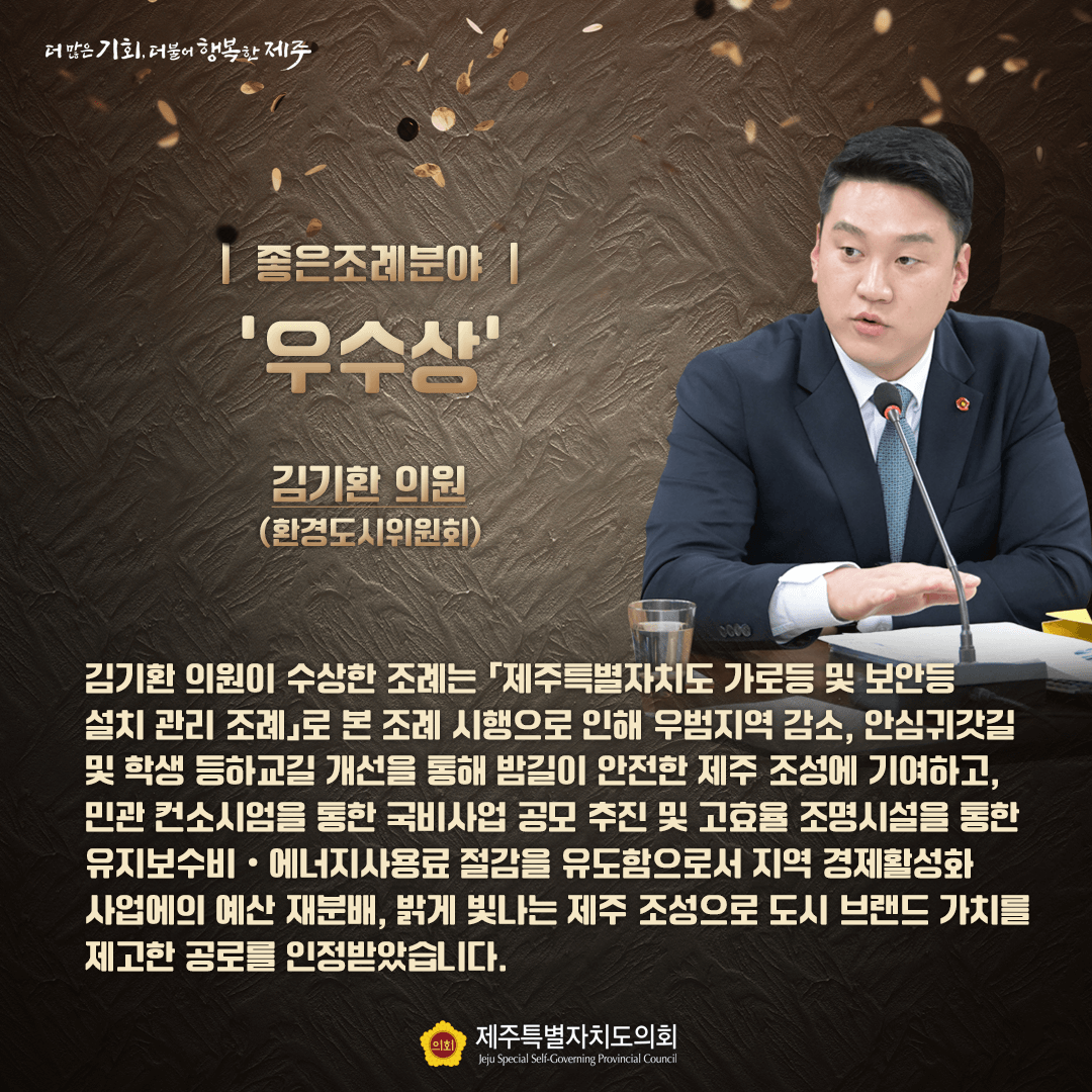 좋은조례분야 우수상 김기환 의원(환경도시위원회) - 김기환 의원이 수상한 조례는 「제주특별자치도 가로등 및 보안등 설치 관리 조례」로 본 조례 시행으로 인해 우범지역 감소, 안심귀갓길 및 학생 등하교길 개선을 토해 바길이 안전한 제주 조성에 기여하고, 민관 컨소시엄을 통한 국비사업 공모 추진 및 고효율 조명시설을 통한 유지보수비.에너지사용료 절감을 유도함으로서 지역 경제활성화 사업에의 예산 재분배, 밝게 빛나는 제주 조성으로 도시 브랜드 가치를 제고한 공로를 인정받았습니다.