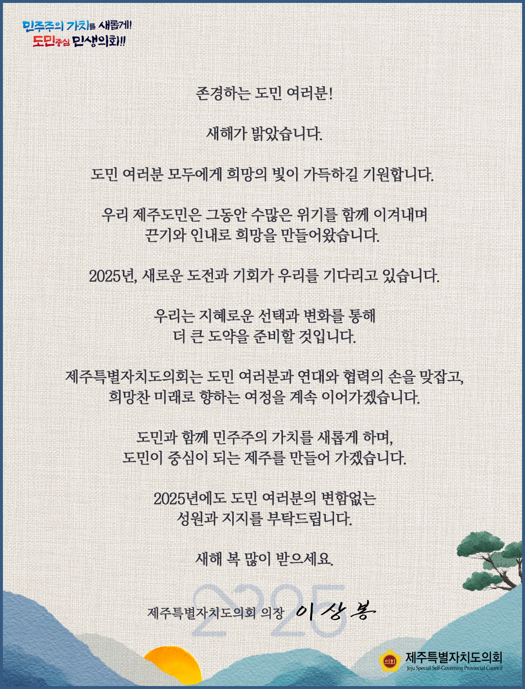 민주주의 가치를 새롭게! 도민중심 민생의회!! 존경하는 도민 여러분! 새해가 밝았습니다. 도민 여러분 모두에게 희망의 빛이 가득하길 기원합니다. 우리 제주도민은 그동안 수많은 위기를 함께 이겨내며 끈기와 인내로 희망을 만들어왔습니다. 2025년, 새로운 도전과 기회가 우리를 기다리고 있습니다. 우리는 지혜로운 선택과 변화를 통해 더 큰 도약을 준비할 것입니다. 제주특별자치도의회는 도민 여러분과 연대와 협력의 손을 맞잡고, 희망찬 미래로 향하는 여정을 계속 이어가겠습니다. 도민과 함께 민주주의 가치를 새롭게 하며, 도민이 중심이 되는 제주를 만들어 가겠습니다. 2025년에도 도민 여러분의 변함없는 성원과 지지를 부탁드립니다. 새해 복 많이 받으세요. 제주특별자치도의회 의장 이상봉 